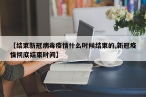 【结束新冠病毒疫情什么时候结束的,新冠疫情彻底结束时间】