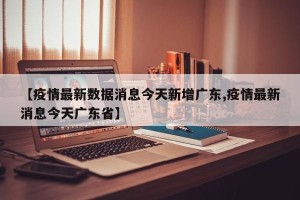 【疫情最新数据消息今天新增广东,疫情最新消息今天广东省】
