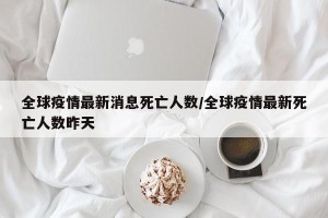 全球疫情最新消息死亡人数/全球疫情最新死亡人数昨天