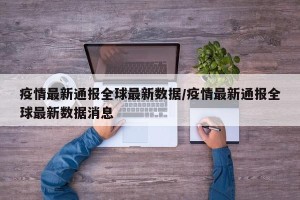 疫情最新通报全球最新数据/疫情最新通报全球最新数据消息