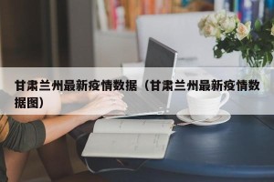 甘肃兰州最新疫情数据（甘肃兰州最新疫情数据图）