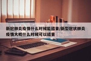 新冠肺炎疫情什么时候能结束/新型冠状肺炎疫情大概什么时候可以结束