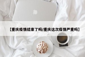 【重庆疫情结束了吗/重庆这次疫情严重吗】