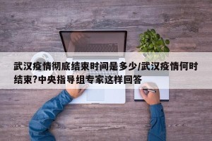 武汉疫情彻底结束时间是多少/武汉疫情何时结束?中央指导组专家这样回答