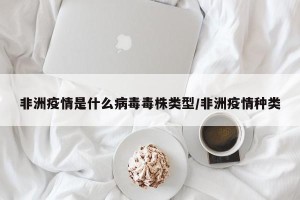非洲疫情是什么病毒毒株类型/非洲疫情种类