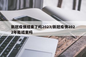 新冠疫情结束了吗2023/新冠疫情2022年能结束吗
