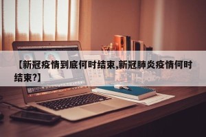 【新冠疫情到底何时结束,新冠肺炎疫情何时结束?】