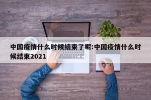 中国疫情什么时候结束了呢:中国疫情什么时候结束2021