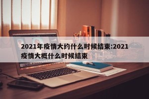 2021年疫情大约什么时候结束:2021疫情大概什么时候结束