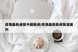疫情最新通报中国新闻/疫情最新新闻报道国内