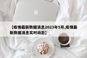 【疫情最新数据消息2023年5月,疫情最新数据消息实时动态】
