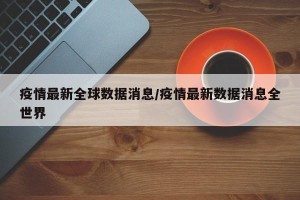 疫情最新全球数据消息/疫情最新数据消息全世界