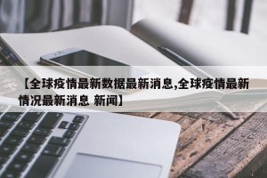 【全球疫情最新数据最新消息,全球疫情最新情况最新消息 新闻】