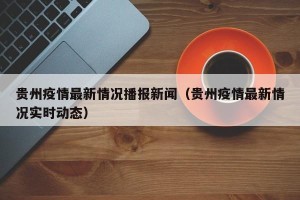 贵州疫情最新情况播报新闻（贵州疫情最新情况实时动态）