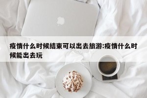 疫情什么时候结束可以出去旅游:疫情什么时候能出去玩