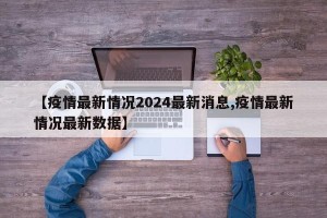 【疫情最新情况2024最新消息,疫情最新情况最新数据】
