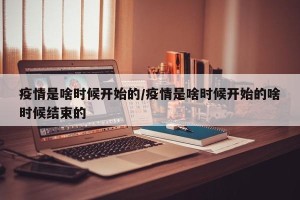 疫情是啥时候开始的/疫情是啥时候开始的啥时候结束的