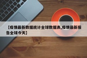 【疫情最新数据统计全球数据表,疫情最新报告全球今天】