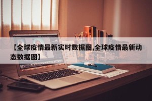 【全球疫情最新实时数据图,全球疫情最新动态数据图】