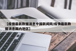 【疫情最新数据消息中国新闻网/疫情最新数据消息国内地区】