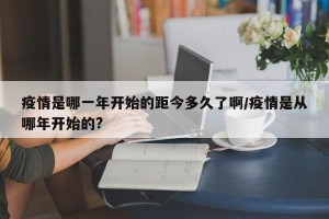 疫情是哪一年开始的距今多久了啊/疫情是从哪年开始的?