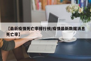 【最新疫情死亡率排行榜/疫情最新数据消息死亡率】
