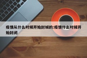 疫情从什么时候开始封城的:疫情什么时候开始封闭