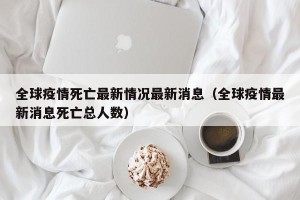 全球疫情死亡最新情况最新消息（全球疫情最新消息死亡总人数）