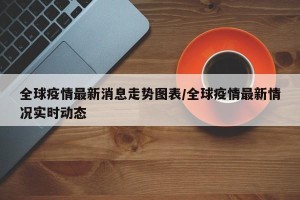 全球疫情最新消息走势图表/全球疫情最新情况实时动态