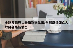 全球疫情死亡最新数据显示/全球疫情死亡人数排名最新消息