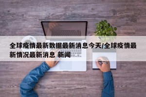 全球疫情最新数据最新消息今天/全球疫情最新情况最新消息 新闻