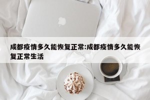成都疫情多久能恢复正常:成都疫情多久能恢复正常生活