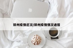 郑州疫情近况/郑州疫情情况通报