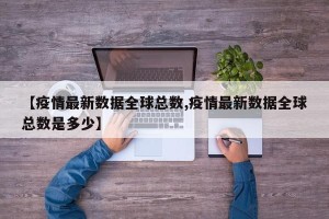 【疫情最新数据全球总数,疫情最新数据全球总数是多少】