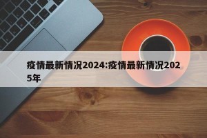 疫情最新情况2024:疫情最新情况2025年