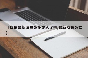 【疫情最新消息死多少人了啊,最新疫情死亡】