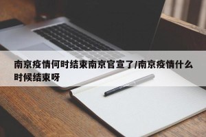 南京疫情何时结束南京官宣了/南京疫情什么时候结束呀
