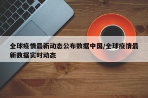 全球疫情最新动态公布数据中国/全球疫情最新数据实时动态