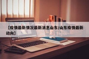 【疫情最新情况最新消息山东/山东疫情最新动向】