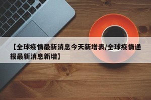 【全球疫情最新消息今天新增表/全球疫情通报最新消息新增】