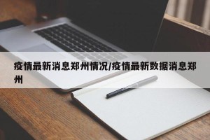 疫情最新消息郑州情况/疫情最新数据消息郑州