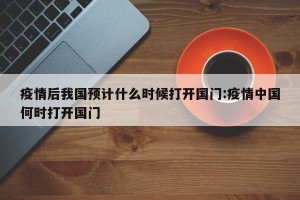疫情后我国预计什么时候打开国门:疫情中国何时打开国门