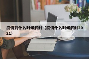 疫情到什么时候解封（疫情什么时候解封2021）