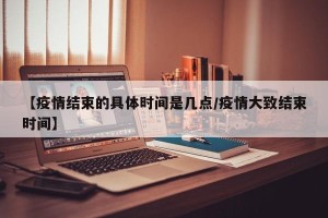 【疫情结束的具体时间是几点/疫情大致结束时间】