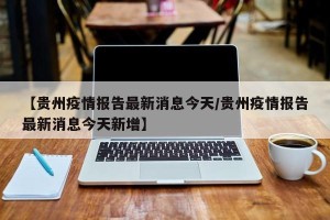 【贵州疫情报告最新消息今天/贵州疫情报告最新消息今天新增】