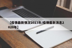 【疫情最新情况2023年/疫情最新消息2020年】