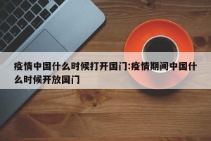 疫情中国什么时候打开国门:疫情期间中国什么时候开放国门